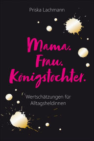 Title: Mama. Frau. Königstochter.: Wertschätzungen für Alltagsheldinnen., Author: Priska Lachmann