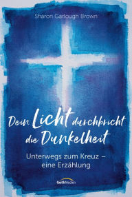 Title: Dein Licht durchbricht die Dunkelheit: Unterwegs zum Kreuz - eine Erzählung., Author: Sharon Garlough Brown