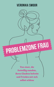 Title: Problemzone Frau: Von einer, die freiwillig zunahm, ihren Glauben befreite und Frieden mit sich selbst schloss., Author: Veronika Smoor