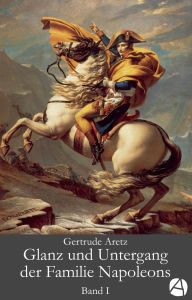 Title: Glanz und Untergang der Familie Napoleons. Band 1: Eine illustrierte Biographie in drei Bänden, Author: Gertrude Aretz