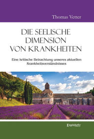 Title: Die seelische Dimension von Krankheiten: Eine kritische Betrachtung unseres aktuellen Krankheitsverständnisses, Author: Thomas Vetter