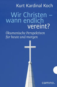 Title: Wir Christen - wann endlich vereint?: Ökumenische Perspektiven für heute und morgen, Author: Kurt Kardinal Koch