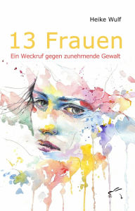 Title: 13 Frauen - Ein Weckruf gegen zunehmende Gewalt: Geschichten rund um Gewalt gegen Frauen, Author: Heike Wulf