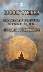 Title: Cómo Alcanzar el Conocimiento de los Mundos Superiores: Un Camino de Iniciación, Author: Rudolf Steiner