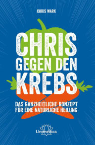 Title: Chris gegen den Krebs: Das ganzheitliche Konzept für eine natürliche Heilung, Author: Chris Wark