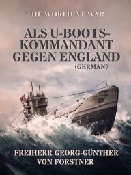 Title: Als U-Boots-Kommandant gegen England (German), Author: Freiherr von Georg-Günther Forstner