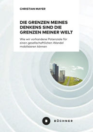 Title: Die Grenzen meines Denkens sind die Grenzen meiner Welt: Wie wir vorhandene Potenziale für einen gesellschaftlichen Wandel mobilisieren können, Author: Christian Mayer