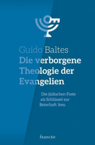 Title: Die verborgene Theologie der Evangelien: Die jüdischen Feste als Schlüssel zur Botschaft Jesu, Author: Guido Baltes