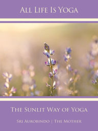 Title: All Life Is Yoga: The Sunlit Way of Yoga, Author: Sri Aurobindo