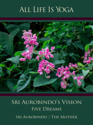 Title: All Life Is Yoga: Sri Aurobindo's Vision: Five Dreams, Author: Sri Aurobindo