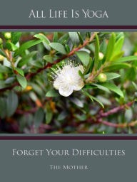 Title: All Life Is Yoga: Forget Your Difficulties, Author: The (d.i. Mira Alfassa) Mother