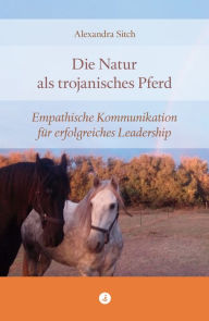 Title: Die Natur als trojanisches Pferd: Empathische Kommunikation für erfolgreiches Leadership, Author: Alexandra Sitch