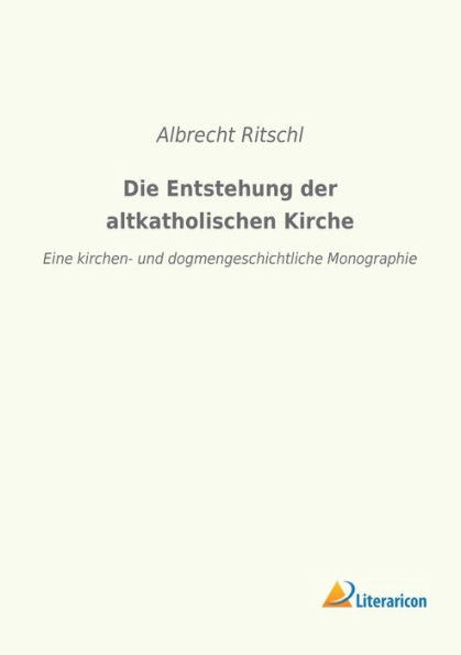 Die Entstehung der altkatholischen Kirche: Eine kirchen- und dogmengeschichtliche Monographie