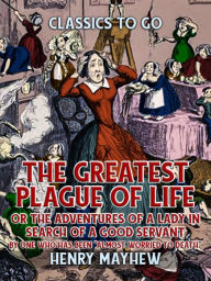 Title: The Greatest Plague Of Life, Or The Adventures Of A Lady In Search of A Good Servant By one who has been 