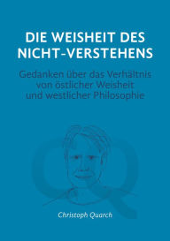 Title: Die Weisheit des Nicht-Verstehens: Gedanken über das Verhältnis von östlicher Weisheit und westlicher Philosophie, Author: Christoph Quarch