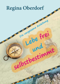 Title: Lebe frei und selbstbestimmt: Die vergessene Anleitung, Author: Regina Oberdorf