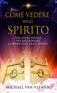 Title: Come vedere nello spirito: una guida pratica per raggiungere la dimensione dello spirito, Author: Michael Van Vlymen