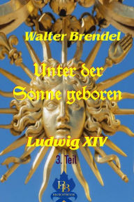 Title: Unter der Sonne geboren - 3. Teil: Ludwig XIV., Author: Walter Brendel