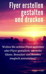 Title: Flyer erstellen gestalten und drucken: Wollen Sie schöne Flyer erstellen oder Flyer gestalten, um mehr Gäste, Besucher und Kunden magisch anzuziehen?, Author: Holger Tiegel