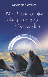 Title: Wie Tiere an der Heilung der Erde mitwirken: Berührende Erlebnisse zwischen Mensch und Tier, Author: Madeleine Walker