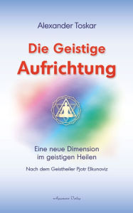 Title: Die geistige Aufrichtung: Eine neue Dimension im geistigen Heilen nach dem Geistheiler Pjotr Elkunoviz, Author: Alexander Toskar