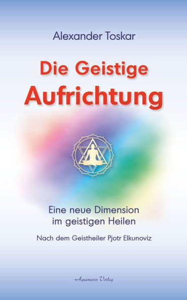 Die geistige Aufrichtung: Eine neue Dimension im geistigen Heilen nach dem Geistheiler Pjotr Elkunoviz