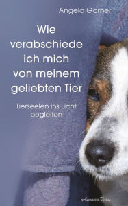 Title: Wie verabschiede ich mich von meinem geliebten Tier: Tierseelen ins Licht begleiten, Author: Angela Garner