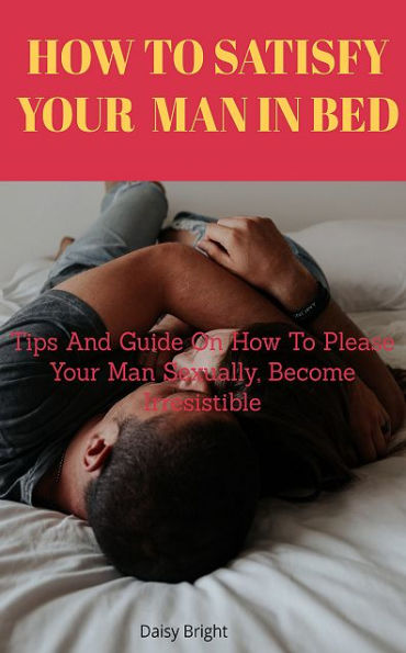 How to Satisfy Your Man In Bed: Tips And Guide On How To Please Your Man Sexually, Become Irresistible