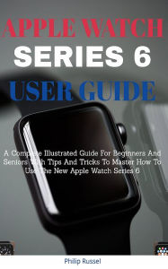 Title: Apple Watch Series 6 User Guide: A Complete Illustrated Guide For Beginners And Seniors With Tips And Tricks To M, Author: Philip Russel