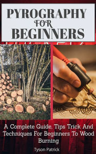 Title: Pyrography For Beginners: A Complete Guide, Tips Trick And Techniques For Beginners To Wood Burning, Author: Tyson Patrick