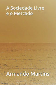 Title: A Sociedade Livre e o Mercado: Ensaio no Domínio da Ética Económica e da Filosofia Social, Author: Armando Martins