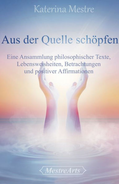 Aus der Quelle schöpfen: Eine Ansammlung philosophischer Texte, Lebensweisheiten, Betrachtungen und positiver Affirmationen