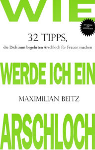 Title: Wie werde ich ein Arschloch: 32 Tipps, die Dich zum begehrten Arschloch für Frauen machen, Author: Maximilian Beitz