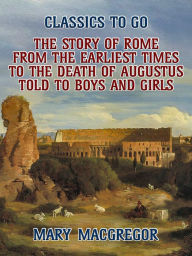 Title: The Story of Rome, From the Earliest Times to the Death of Augustus, Told to Boys and Girls, Author: Mary Macgregor