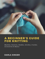 Title: A Beginner's Guide for Knitting: Machine, Patterns, Needles, Stitches, Crochet, Accessories & Basics, Author: Darla Singer