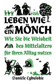 Title: Leben wie ein Mönch: Wie Sie die Weisheit des Mittelalters für Ihren Alltag nutzen, Author: Danièle Cybulskie