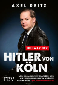 Title: Ich war der Hitler von Köln: Mein Weg aus der Neonaziszene und wie Extremismus effektiv bekämpft werden kann - ein Aussteigerbericht, Author: Axel Reitz