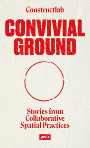 Title: Convivial Ground: Stories from Collaborative Spatial Practices, Author: Constructlab