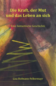 Title: Die Kraft, der Mut und das Leben an sich: Eine fantastische Geschichte, Author: Lisa Hofmann-Felbermayr