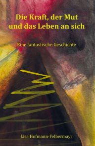 Title: Die Kraft, der Mut und das Leben an sich: Eine fantastische Geschichte, Author: Lisa Hofmann-Felbermayr