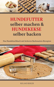 Title: Hundefutter selber machen und Hundekekse selber backen: Das Hundekochbuch mit leckeren Backmatten-Rezepten, Author: Roland Berger