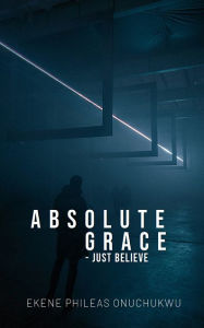 Title: Absolute Grace: Just Believe, Author: Ekene Phileas Onuchukwu