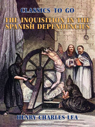 Title: The Inquisition in the Spanish Dependencies, Author: Henry Charles Lea