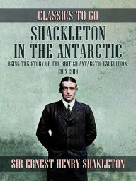 Title: Shackleton in the Antarctic, Being the Story of the British Antarctic Expedition, 1907 - 1909, Author: Sir Ernest Henry Shackleton