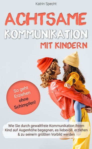 Achtsame Kommunikation mit Kindern: Wie Sie durch gewaltfreie Kommunikation ihrem Kind auf Augenhöhe begegnen