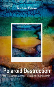 Title: Polaroid Destruction: Mit Haushalts-Chemie Polaroids manipulieren, Author: Michael Felske