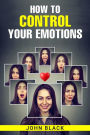 HOW TO CONTROL YOUR EMOTIONS: Practical Techniques for Managing Your Feelings and Improving Your Mental Well-being (2023 Guide for Beginners)