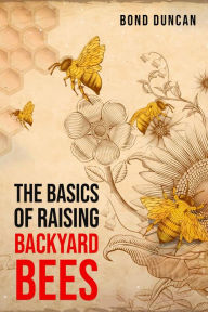 Title: THE BASICS OF RAISING BACKYARD BEES: The Basics of Raising Happy and Healthy Bees (2023 Guide for Beginners), Author: Bond Duncan