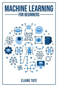 Title: MACHINE LEARNING FOR BEGINNERS: A Practical Guide to Understanding and Applying Machine Learning Concepts (2023 Beginner Crash Course), Author: Elaine Tate