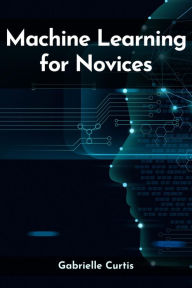 Title: MACHINE LEARNING FOR NOVICES: Navigating the Complex World of Data Science and Artificial Intelligence (2023 Guide), Author: Gabrielle Curtis